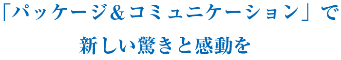 「パッケージ＆コミュニケーション」で新しい驚きと感動を